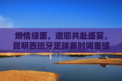 燃情绿茵,邀您共赴盛宴,昆明西班牙足球赛时间重磅公布!