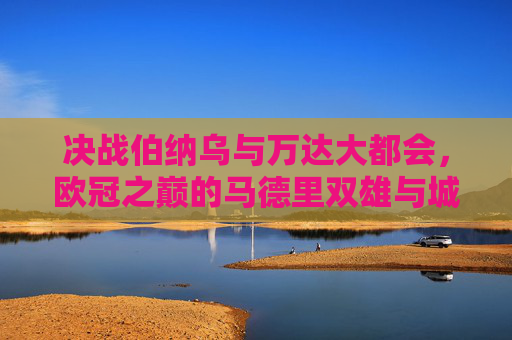 决战伯纳乌与万达大都会,欧冠之巅的马德里双雄与城市荣耀