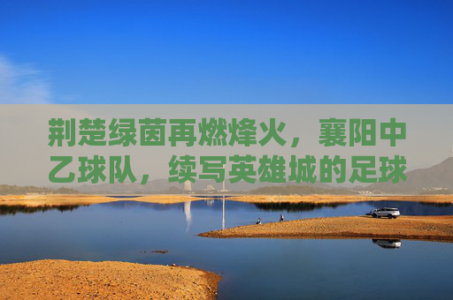 荆楚绿茵再燃烽火,襄阳中乙球队,续写英雄城的足球传奇