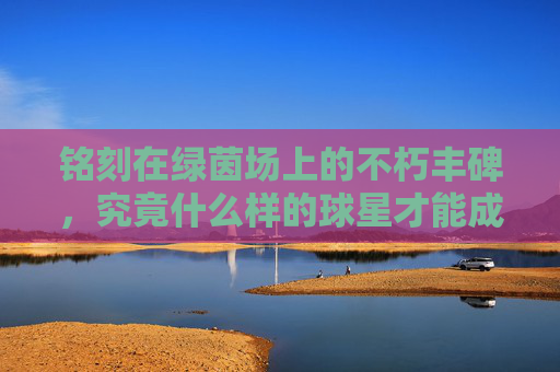 铭刻在绿茵场上的不朽丰碑，究竟什么样的球星才能成为传奇？