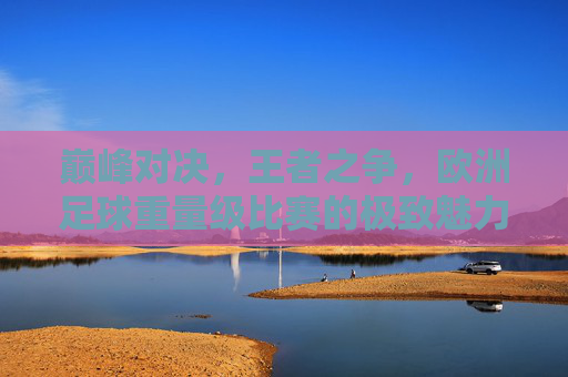 巅峰对决,王者之争,欧洲足球重量级比赛的极致魅力