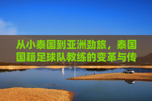从小泰国到亚洲劲旅,泰国国籍足球队教练的变革与传承