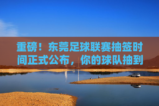 重磅!东莞足球联赛抽签时间正式公布,你的球队抽到谁?