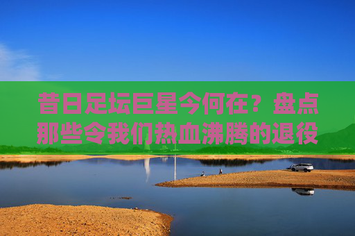 昔日足坛巨星今何在?盘点那些令我们热血沸腾的退役足球明星