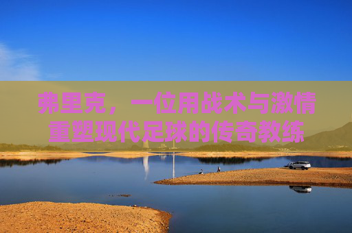 弗里克，一位用战术与激情重塑现代足球的传奇教练
