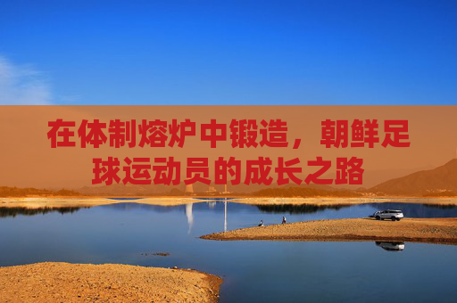 在体制熔炉中锻造,朝鲜足球运动员的成长之路