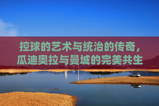 控球的艺术与统治的传奇，瓜迪奥拉与曼城的完美共生