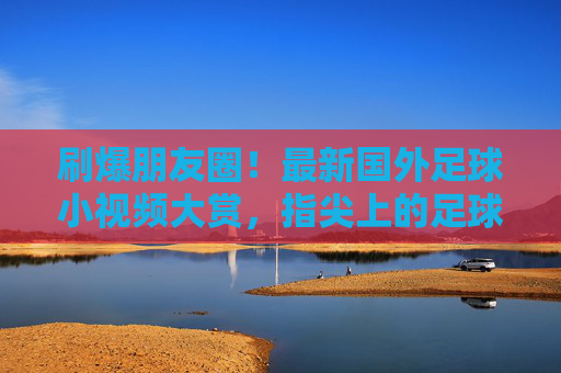 刷爆朋友圈!最新国外足球小视频大赏,指尖上的足球狂欢