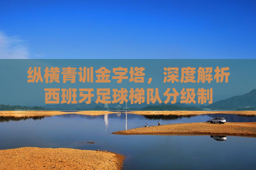 纵横青训金字塔，深度解析西班牙足球梯队分级制