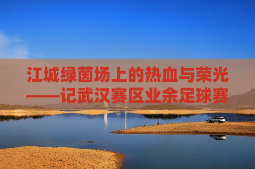 江城绿茵场上的热血与荣光——记武汉赛区业余足球赛