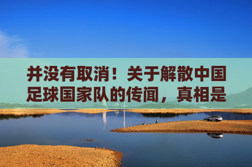 并没有取消!关于解散中国足球国家队的传闻,真相是什么?