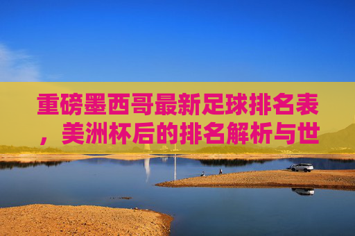 重磅墨西哥最新足球排名表,美洲杯后的排名解析与世界杯前景