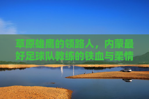 草原雄鹰的领路人,内蒙最好足球队教练的铁血与柔情