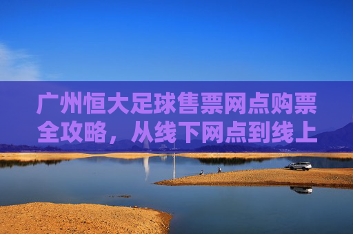广州恒大足球售票网点购票全攻略,从线下网点到线上便捷通道