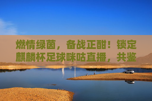 燃情绿茵,备战正酣!锁定麒麟杯足球咪咕直播,共鉴国足新征程