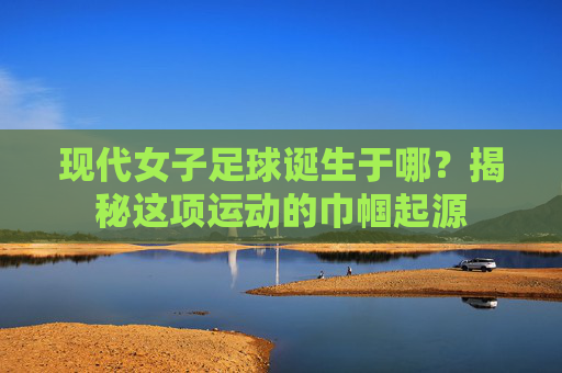 现代女子足球诞生于哪?揭秘这项运动的巾帼起源