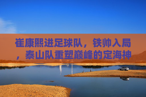 崔康熙进足球队,铁帅入局,泰山队重塑巅峰的定海神针