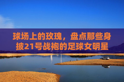 球场上的玫瑰，盘点那些身披21号战袍的足球女明星