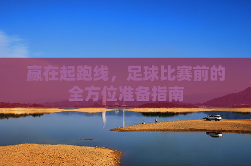 赢在起跑线，足球比赛前的全方位准备指南