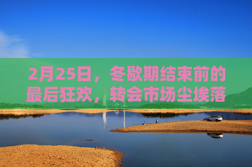 2月25日，冬歇期结束前的最后狂欢，转会市场尘埃落定