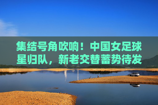 集结号角吹响！中国女足球星归队，新老交替蓄势待发