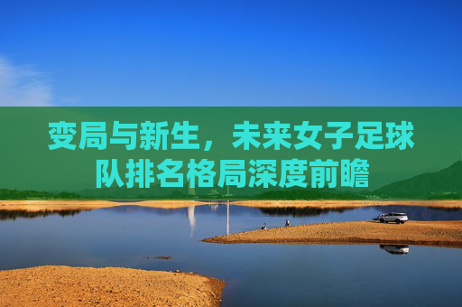 变局与新生,未来女子足球队排名格局深度前瞻