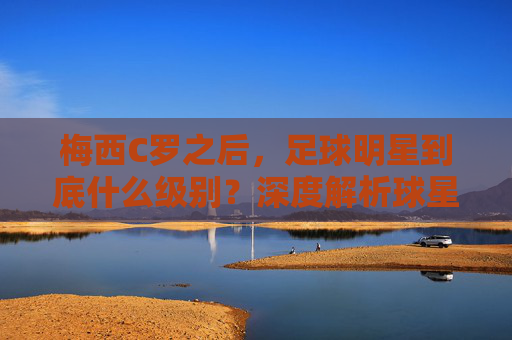 梅西C罗之后，足球明星到底什么级别？深度解析球星分级体系