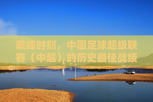 巅峰时刻,中国足球超级联赛(中超)的历史最佳战绩与启示