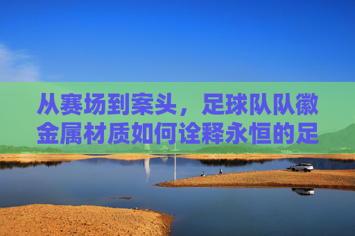 从赛场到案头,足球队队徽金属材质如何诠释永恒的足球精神