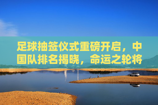 足球抽签仪式重磅开启，中国队排名揭晓，命运之轮将如何转动？