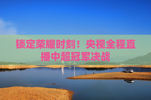 锁定荣耀时刻!央视全程直播中超冠军决战