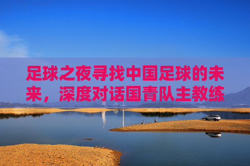 足球之夜寻找中国足球的未来,深度对话国青队主教练,剖析青年军突围之路