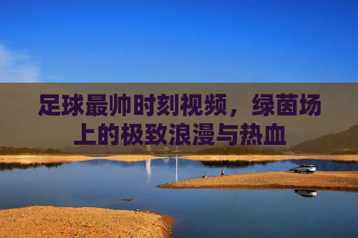 足球最帅时刻视频,绿茵场上的极致浪漫与热血