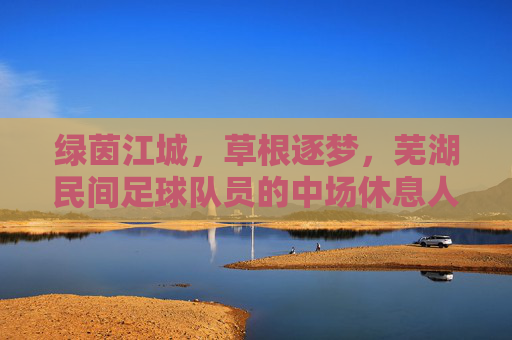 绿茵江城,草根逐梦,芜湖民间足球队员的中场休息人生