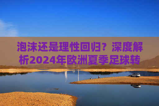 泡沫还是理性回归？深度解析2024年欧洲夏季足球转会费市场