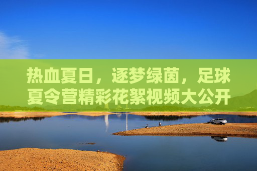 热血夏日,逐梦绿茵,足球夏令营精彩花絮视频大公开