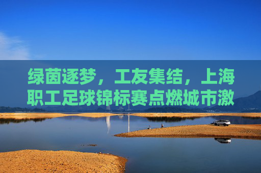 绿茵逐梦,工友集结,上海职工足球锦标赛点燃城市激情