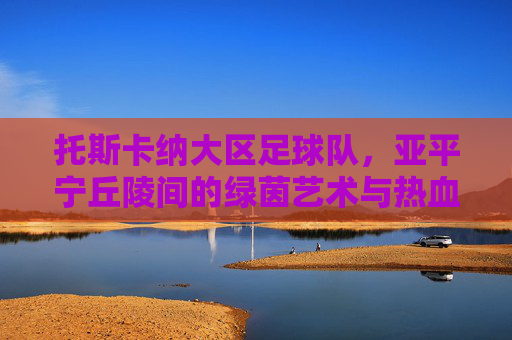 托斯卡纳大区足球队,亚平宁丘陵间的绿茵艺术与热血图腾