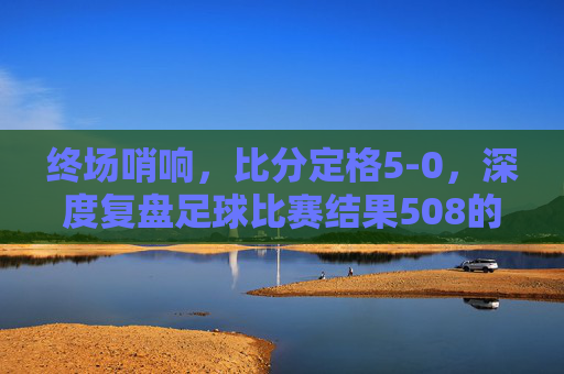 终场哨响,比分定格5-0,深度复盘足球比赛结果508的巅峰对决