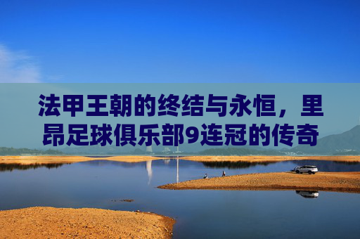 法甲王朝的终结与永恒,里昂足球俱乐部9连冠的传奇史诗