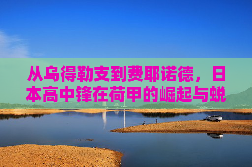 从乌得勒支到费耶诺德,日本高中锋在荷甲的崛起与蜕变