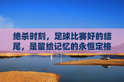 绝杀时刻,足球比赛好的结尾,是留给记忆的永恒定格