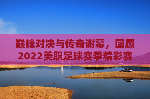 巅峰对决与传奇谢幕,回顾2022美职足球赛季精彩赛果