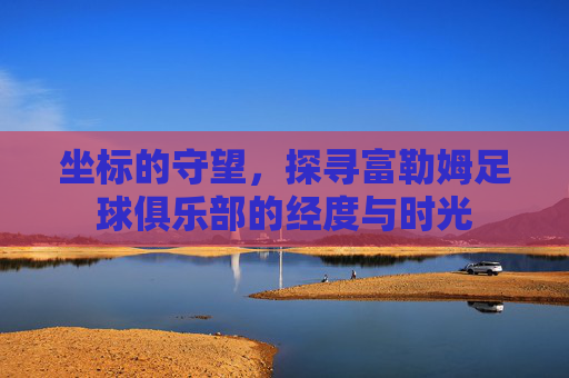 坐标的守望,探寻富勒姆足球俱乐部的经度与时光