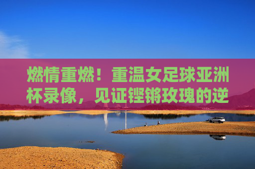 燃情重燃!重温女足球亚洲杯录像,见证铿锵玫瑰的逆风翻盘