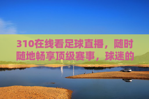 310在线看足球直播,随时随地畅享顶级赛事,球迷的专属福利