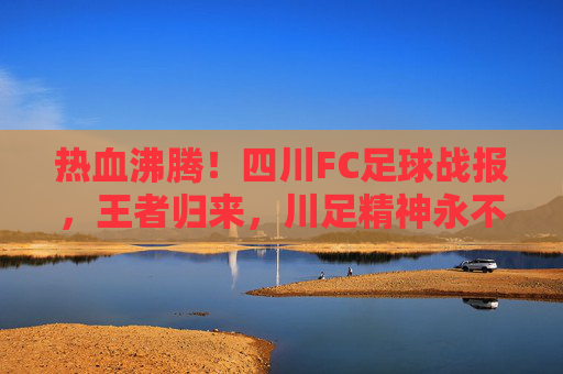 热血沸腾!四川FC足球战报,王者归来,川足精神永不灭