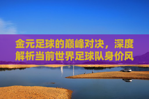 金元足球的巅峰对决,深度解析当前世界足球队身价风云