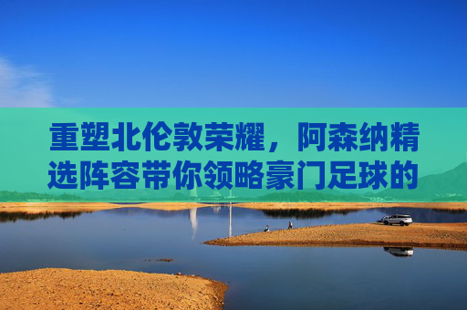 重塑北伦敦荣耀,阿森纳精选阵容带你领略豪门足球的极致魅力