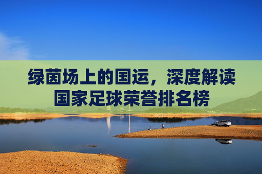 绿茵场上的国运,深度解读国家足球荣誉排名榜